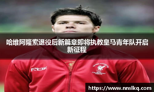 哈维阿隆索退役后新篇章即将执教皇马青年队开启新征程